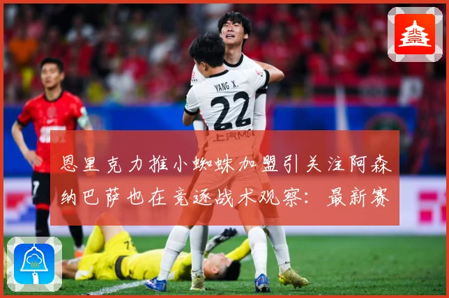 恩里克力推小蜘蛛加盟引关注阿森纳巴萨也在竞逐战术观察：最新赛事动态与深度分析
