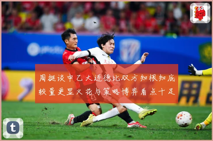 周挺谈中乙大连德比双方知根知底较量更显火花与策略博弈看点十足专题观察：最新赛事动态与深度分析