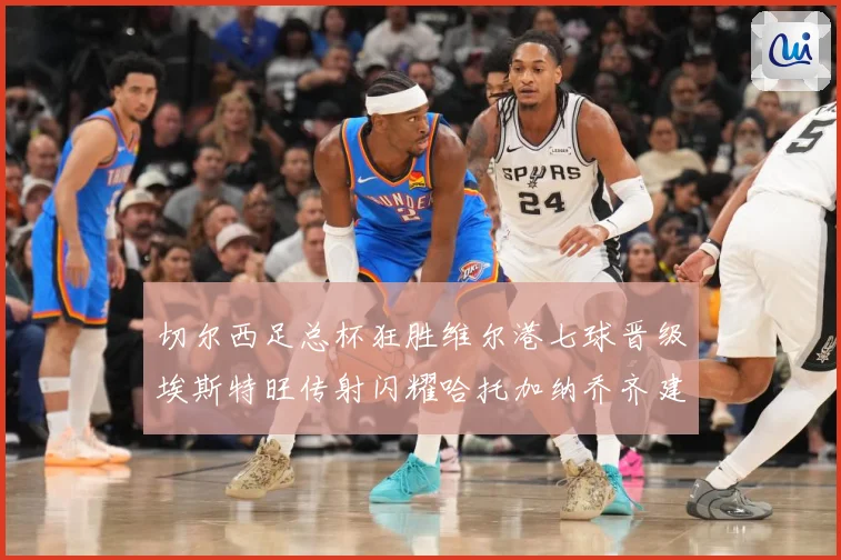 切尔西足总杯狂胜维尔港七球晋级埃斯特旺传射闪耀哈托加纳乔齐建专题观察：最新赛事动态与深度分析