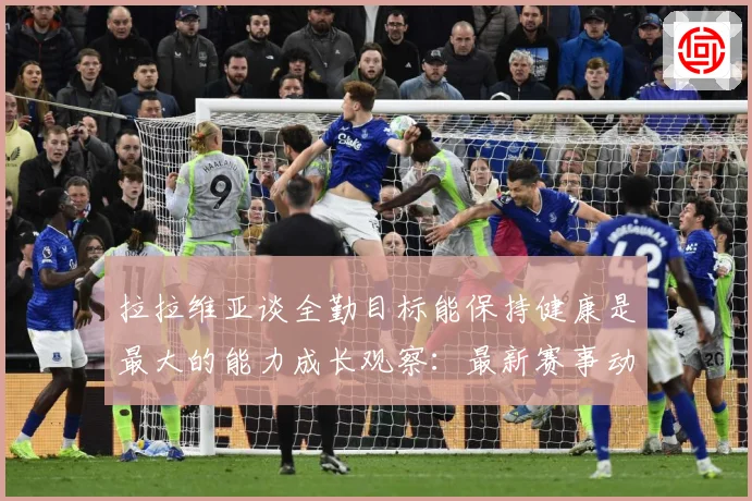 拉拉维亚谈全勤目标能保持健康是最大的能力成长观察：最新赛事动态与深度分析