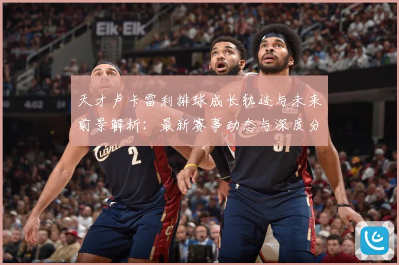 天才卢卡雷利排球成长轨迹与未来前景解析：最新赛事动态与深度分析
