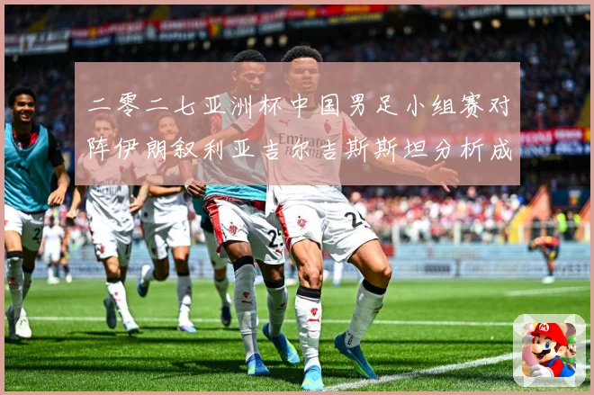 二零二七亚洲杯中国男足小组赛对阵伊朗叙利亚吉尔吉斯斯坦分析成长观察：最新赛事动态与深度分析