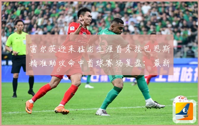 富尔茨迎来猛龙生涯首秀接巴恩斯精准助攻命中首球赛场复盘：最新赛事动态与深度分析