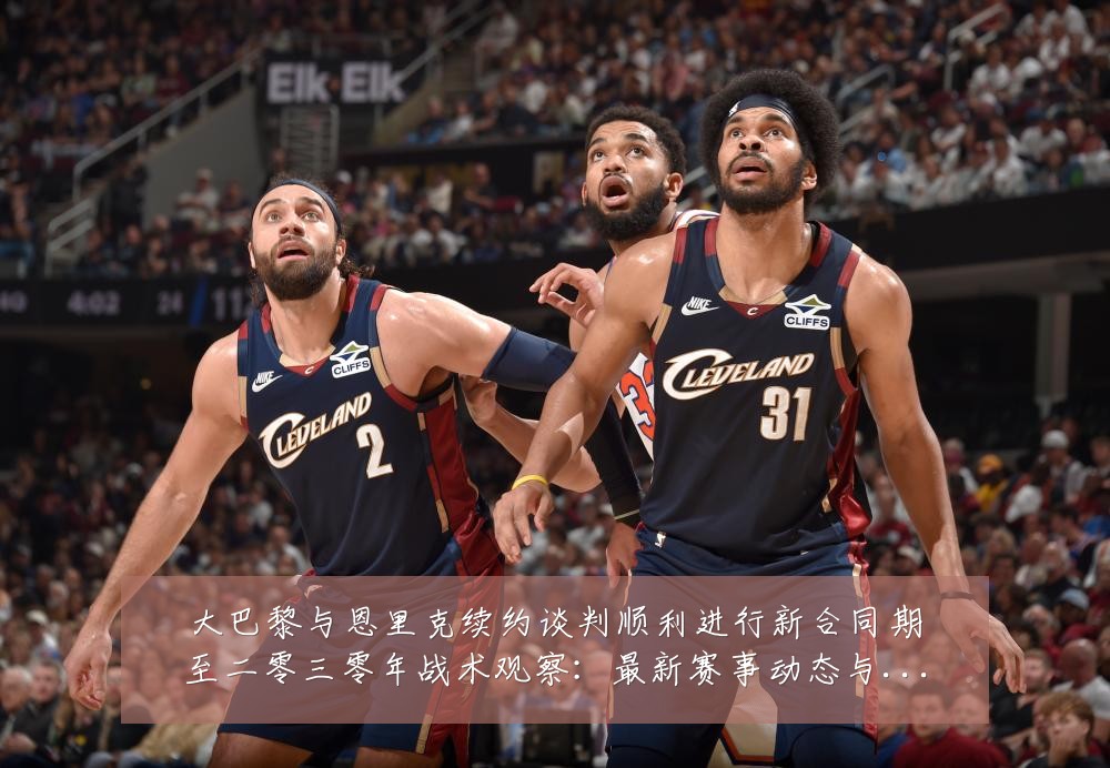 大巴黎与恩里克续约谈判顺利进行新合同期至二零三零年战术观察：最新赛事动态与深度分析