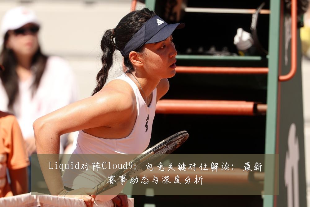 Liquid对阵Cloud9:电竞关键对位解读:最新赛事动态与深度分析
