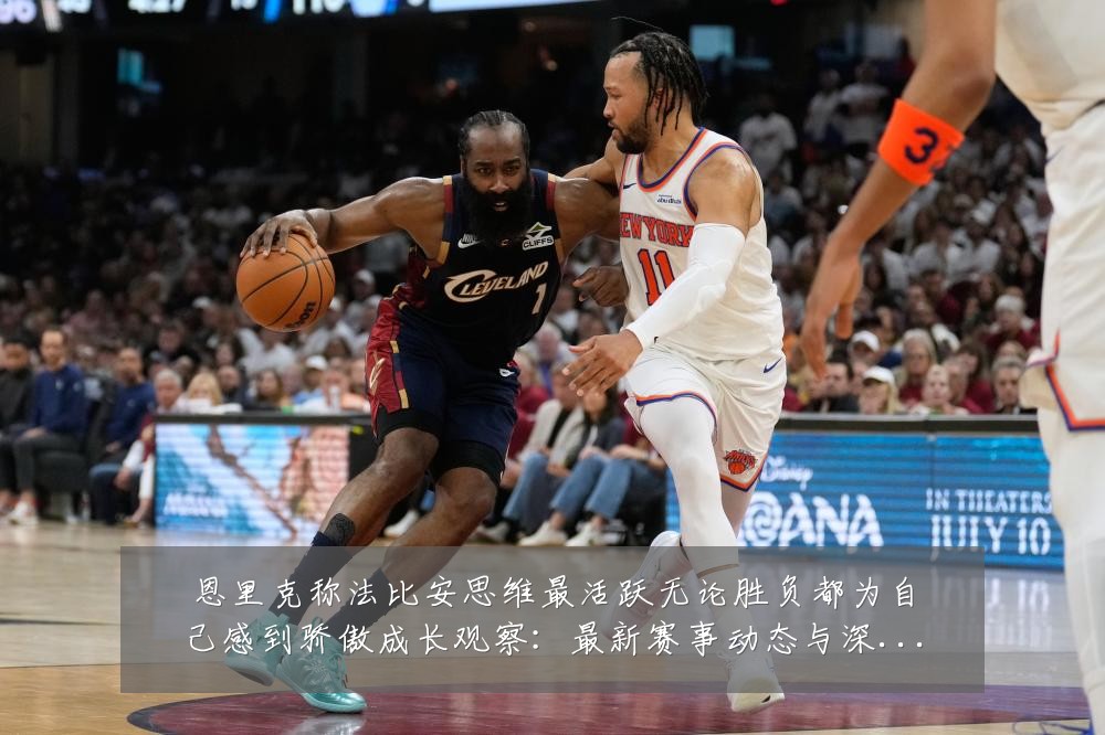 恩里克称法比安思维最活跃无论胜负都为自己感到骄傲成长观察：最新赛事动态与深度分析