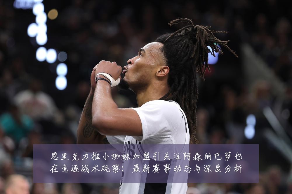 恩里克力推小蜘蛛加盟引关注阿森纳巴萨也在竞逐战术观察:最新赛事动态与深度分析