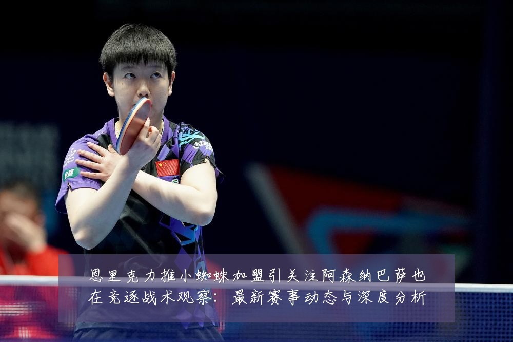 恩里克力推小蜘蛛加盟引关注阿森纳巴萨也在竞逐战术观察:最新赛事动态与深度分析