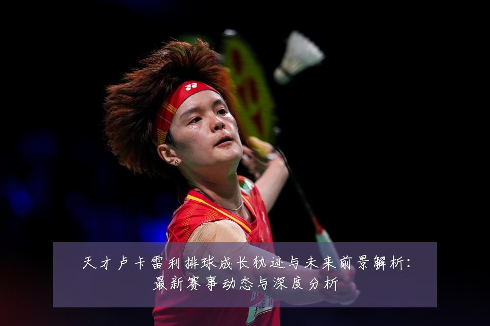 天才卢卡雷利排球成长轨迹与未来前景解析:最新赛事动态与深度分析