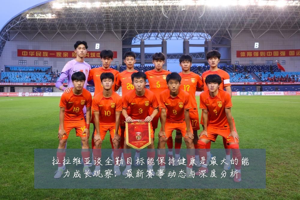 拉拉维亚谈全勤目标能保持健康是最大的能力成长观察：最新赛事动态与深度分析