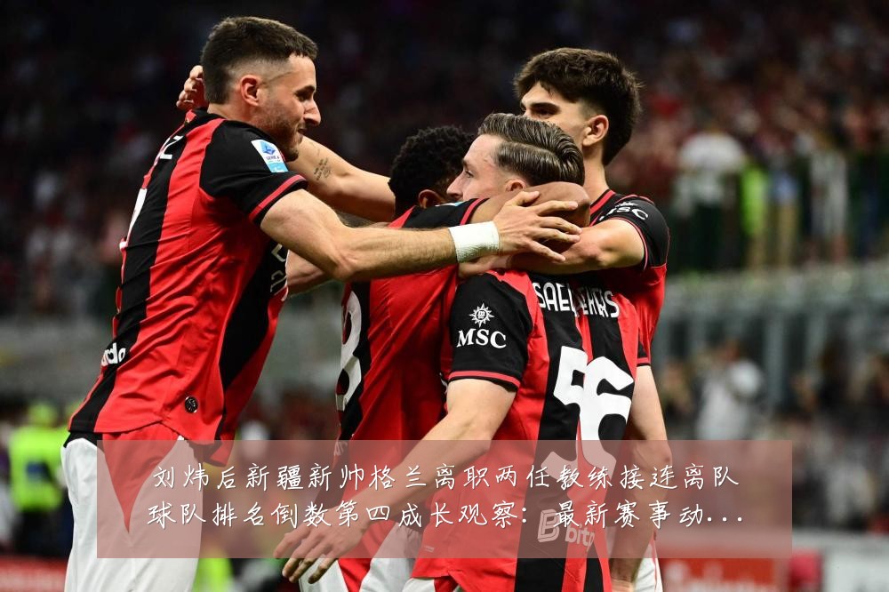 刘炜后新疆新帅格兰离职两任教练接连离队球队排名倒数第四成长观察：最新赛事动态与深度分析