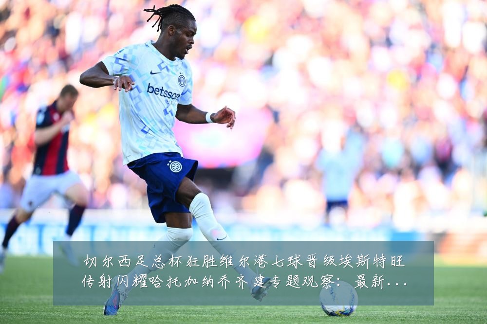 切尔西足总杯狂胜维尔港七球晋级埃斯特旺传射闪耀哈托加纳乔齐建专题观察：最新赛事动态与深度分析